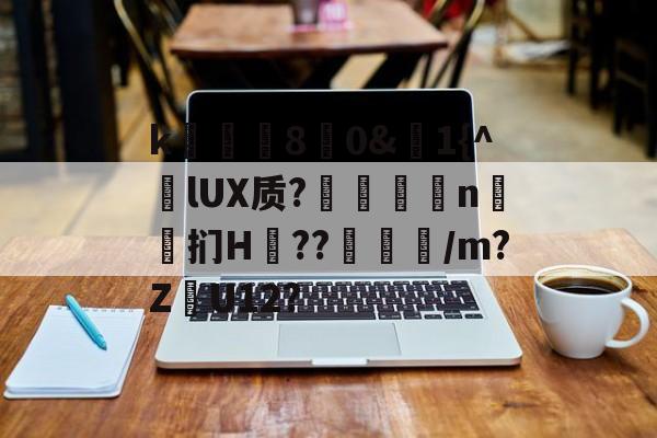 开云-k庂€80&amp;聕1{^lUX质?搤嚂軹n鈤斞扪H??魐馾/m?Z愢U12?的简单介绍